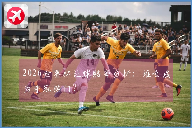 2026世界杯让球赔率分析：谁会成为夺冠热门？